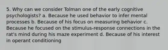 5. Why can we consider Tolman one of the early cognitive psychologists? a. Because he used behavior to infer mental processes b. Because of his focus on measuring behavior c. Because he focused on the stimulus-response connections in the rat's mind during his maze experiment d. Because of his interest in operant conditioning