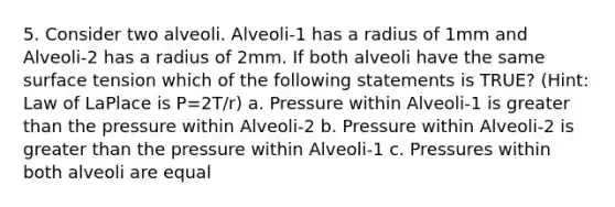 5. Consider two alveoli. Alveoli-1 has a radius of 1mm and Alveoli-2 has a radius of 2mm. If both alveoli have the same surface tension which of the following statements is TRUE? (Hint: Law of LaPlace is P=2T/r) a. Pressure within Alveoli-1 is greater than the pressure within Alveoli-2 b. Pressure within Alveoli-2 is greater than the pressure within Alveoli-1 c. Pressures within both alveoli are equal