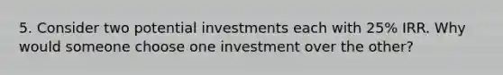 5. Consider two potential investments each with 25% IRR. Why would someone choose one investment over the other?