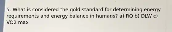 5. What is considered the gold standard for determining energy requirements and energy balance in humans? a) RQ b) DLW c) VO2 max