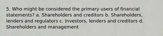 5. Who might be considered the primary users of <a href='https://www.questionai.com/knowledge/kFBJaQCz4b-financial-statements' class='anchor-knowledge'>financial statements</a>? a. Shareholders and creditors b. Shareholders, lenders and regulators c. Investors, lenders and creditors d. Shareholders and management