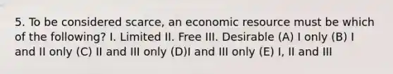 5. To be considered scarce, an economic resource must be which of the following? I. Limited II. Free III. Desirable (A) I only (B) I and II only (C) II and III only (D)I and III only (E) I, II and III