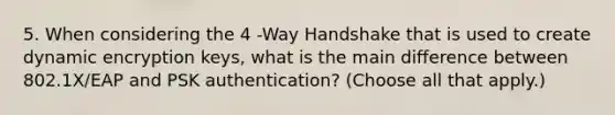 5. When considering the 4 -Way Handshake that is used to create dynamic encryption keys, what is the main difference between 802.1X/EAP and PSK authentication? (Choose all that apply.)