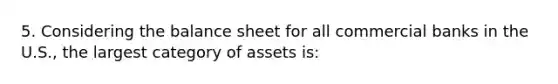 5. Considering the balance sheet for all commercial banks in the U.S., the largest category of assets is: