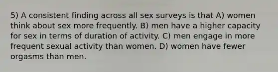 5) A consistent finding across all sex surveys is that A) women think about sex more frequently. B) men have a higher capacity for sex in terms of duration of activity. C) men engage in more frequent sexual activity than women. D) women have fewer orgasms than men.