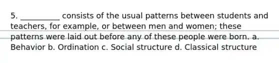 5. __________ consists of the usual patterns between students and teachers, for example, or between men and women; these patterns were laid out before any of these people were born. a. Behavior b. Ordination c. Social structure d. Classical structure