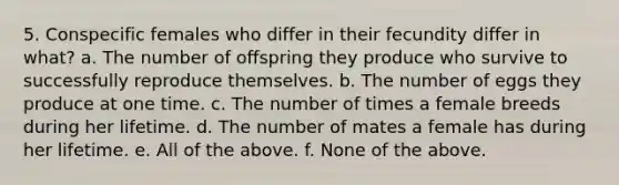 5. Conspecific females who differ in their fecundity differ in what? a. The number of offspring they produce who survive to successfully reproduce themselves. b. The number of eggs they produce at one time. c. The number of times a female breeds during her lifetime. d. The number of mates a female has during her lifetime. e. All of the above. f. None of the above.