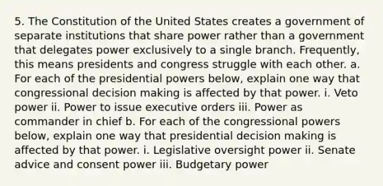 5. The Constitution of the United States creates a government of separate institutions that share power rather than a government that delegates power exclusively to a single branch. Frequently, this means presidents and congress struggle with each other. a. For each of the presidential powers below, explain one way that congressional decision making is affected by that power. i. Veto power ii. Power to issue executive orders iii. Power as commander in chief b. For each of the congressional powers below, explain one way that presidential decision making is affected by that power. i. Legislative oversight power ii. Senate advice and consent power iii. Budgetary power