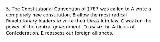 5. The Constitutional Convention of 1787 was called to A write a completely new constitution. B allow the most radical Revolutionary leaders to write their ideas into law. C weaken the power of the central government. D revise the Articles of Confederation. E reassess our foreign alliances.