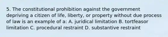 5. The constitutional prohibition against the government depriving a citizen of life, liberty, or property without due process of law is an example of a: A. juridical limitation B. tortfeasor limitation C. procedural restraint D. substantive restraint