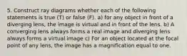 5. Construct ray diagrams whether each of the following statements is true (T) or false (F). a) for any object in front of a diverging lens, the image is virtual and in front of the lens. b) A converging lens always forms a real image and diverging lens always forms a virtual image c) For an object located at the focal point of any lens, the image has a magnification equal to one.