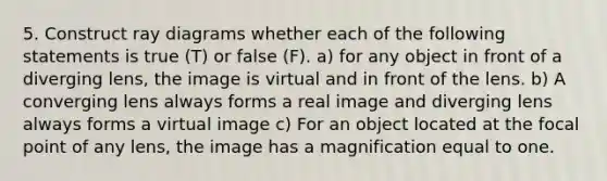 5. Construct ray diagrams whether each of the following statements is true (T) or false (F). a) for any object in front of a diverging lens, the image is virtual and in front of the lens. b) A converging lens always forms a real image and diverging lens always forms a virtual image c) For an object located at the focal point of any lens, the image has a magnification equal to one.