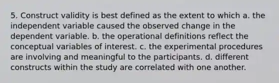 5. Construct validity is best defined as the extent to which a. the independent variable caused the observed change in the dependent variable. b. the operational definitions reflect the conceptual variables of interest. c. the experimental procedures are involving and meaningful to the participants. d. different constructs within the study are correlated with one another.