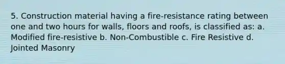 5. Construction material having a fire-resistance rating between one and two hours for walls, floors and roofs, is classified as: a. Modified fire-resistive b. Non-Combustible c. Fire Resistive d. Jointed Masonry