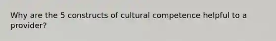 Why are the 5 constructs of cultural competence helpful to a provider?