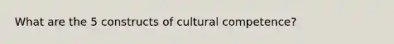 What are the 5 constructs of cultural competence?