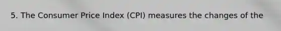 5. The Consumer Price Index (CPI) measures the changes of the