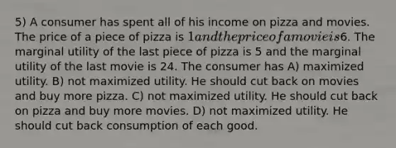 5) A consumer has spent all of his income on pizza and movies. The price of a piece of pizza is 1 and the price of a movie is6. The marginal utility of the last piece of pizza is 5 and the marginal utility of the last movie is 24. The consumer has A) maximized utility. B) not maximized utility. He should cut back on movies and buy more pizza. C) not maximized utility. He should cut back on pizza and buy more movies. D) not maximized utility. He should cut back consumption of each good.