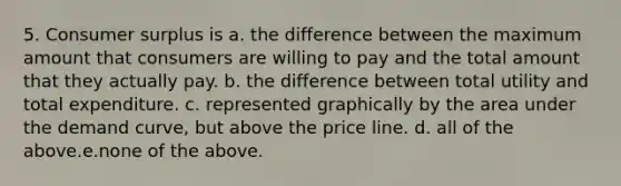 5. Consumer surplus is a. the difference between the maximum amount that consumers are willing to pay and the total amount that they actually pay. b. the difference between total utility and total expenditure. c. represented graphically by the area under the demand curve, but above the price line. d. all of the above.e.none of the above.