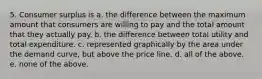 5. Consumer surplus is a. the difference between the maximum amount that consumers are willing to pay and the total amount that they actually pay. b. the difference between total utility and total expenditure. c. represented graphically by the area under the demand curve, but above the price line. d. all of the above. e. none of the above.