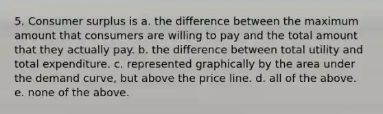 5. Consumer surplus is a. the difference between the maximum amount that consumers are willing to pay and the total amount that they actually pay. b. the difference between total utility and total expenditure. c. represented graphically by the area under the demand curve, but above the price line. d. all of the above. e. none of the above.