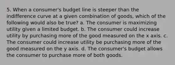 5. When a consumer's budget line is steeper than the indifference curve at a given combination of goods, which of the following would also be true? a. The consumer is maximizing utility given a limited budget. b. The consumer could increase utility by purchasing more of the good measured on the x axis. c. The consumer could increase utility be purchasing more of the good measured on the y axis. d. The consumer's budget allows the consumer to purchase more of both goods.