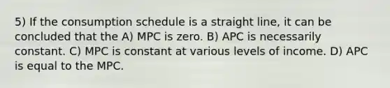 5) If the consumption schedule is a straight line, it can be concluded that the A) MPC is zero. B) APC is necessarily constant. C) MPC is constant at various levels of income. D) APC is equal to the MPC.