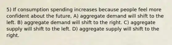 5) If consumption spending increases because people feel more confident about the future, A) aggregate demand will shift to the left. B) aggregate demand will shift to the right. C) aggregate supply will shift to the left. D) aggregate supply will shift to the right.