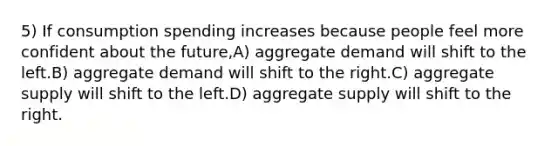 5) If consumption spending increases because people feel more confident about the future,A) aggregate demand will shift to the left.B) aggregate demand will shift to the right.C) aggregate supply will shift to the left.D) aggregate supply will shift to the right.