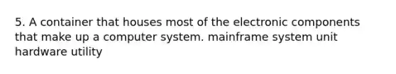 5. A container that houses most of the electronic components that make up a computer system. mainframe system unit hardware utility