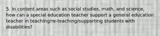 5. In content areas such as social studies, math, and science, how can a special education teacher support a general education teacher in teaching/re-teaching/supporting students with disabilities?