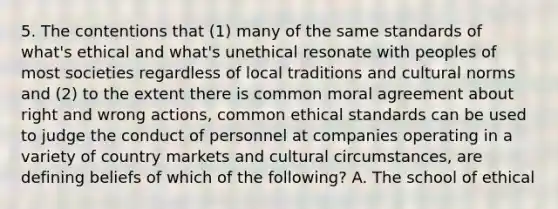 5. The contentions that (1) many of the same standards of what's ethical and what's unethical resonate with peoples of most societies regardless of local traditions and cultural norms and (2) to the extent there is common moral agreement about right and wrong actions, common ethical standards can be used to judge the conduct of personnel at companies operating in a variety of country markets and cultural circumstances, are defining beliefs of which of the following? A. The school of ethical