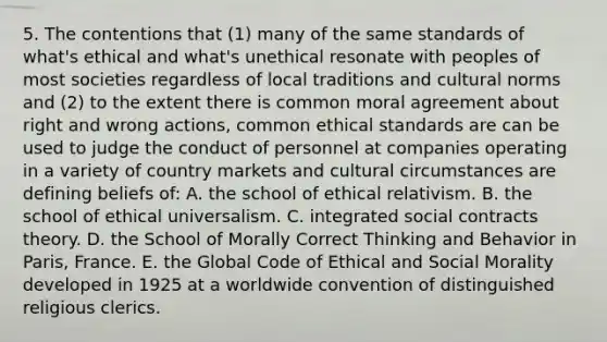 5. The contentions that (1) many of the same standards of what's ethical and what's unethical resonate with peoples of most societies regardless of local traditions and cultural norms and (2) to the extent there is common moral agreement about right and wrong actions, common ethical standards are can be used to judge the conduct of personnel at companies operating in a variety of country markets and cultural circumstances are defining beliefs of: A. the school of ethical relativism. B. the school of ethical universalism. C. integrated social contracts theory. D. the School of Morally Correct Thinking and Behavior in Paris, France. E. the Global Code of Ethical and Social Morality developed in 1925 at a worldwide convention of distinguished religious clerics.