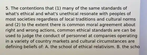 5. The contentions that (1) many of the same standards of what's ethical and what's unethical resonate with peoples of most societies regardless of local traditions and cultural norms and (2) to the extent there is common moral agreement about right and wrong actions, common ethical standards are can be used to judge the conduct of personnel at companies operating in a variety of country markets and cultural circumstances are defining beliefs of: A. the school of ethical relativism. B. the scho