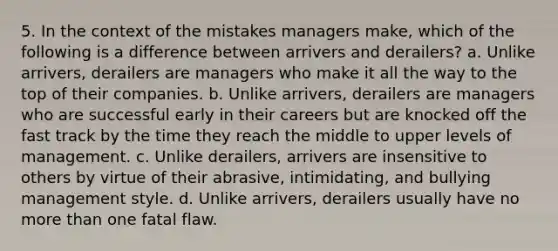 5. In the context of the mistakes managers make, which of the following is a difference between arrivers and derailers? a. Unlike arrivers, derailers are managers who make it all the way to the top of their companies. b. Unlike arrivers, derailers are managers who are successful early in their careers but are knocked off the fast track by the time they reach the middle to upper levels of management. c. Unlike derailers, arrivers are insensitive to others by virtue of their abrasive, intimidating, and bullying management style. d. Unlike arrivers, derailers usually have no more than one fatal flaw.