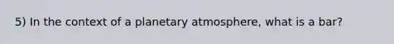 5) In the context of a planetary atmosphere, what is a bar?