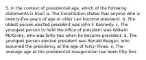 5. In the context of presidential age, which of the following statements is true? a. The Constitution states that anyone who is twenty-five years of age or older can become president. b. The oldest person elected president was John F. Kennedy. c. The youngest person to hold the office of president was William McKinley, who was forty-two when he became president. d. The youngest person elected president was Ronald Reagan, who assumed the presidency at the age of forty- three. e. The average age at the presidential inauguration has been fifty-five.