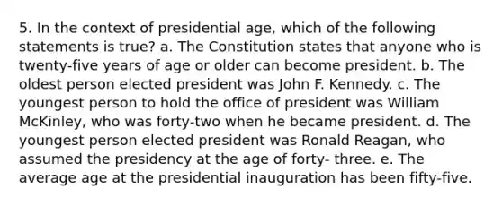 5. In the context of presidential age, which of the following statements is true? a. The Constitution states that anyone who is twenty-five years of age or older can become president. b. The oldest person elected president was John F. Kennedy. c. The youngest person to hold the office of president was William McKinley, who was forty-two when he became president. d. The youngest person elected president was Ronald Reagan, who assumed the presidency at the age of forty- three. e. The average age at the presidential inauguration has been fifty-five.