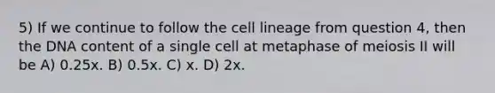 5) If we continue to follow the cell lineage from question 4, then the DNA content of a single cell at metaphase of meiosis II will be A) 0.25x. B) 0.5x. C) x. D) 2x.