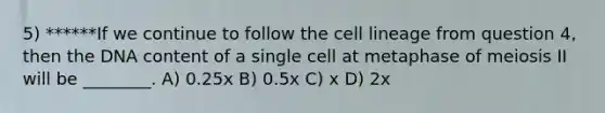 5) ******If we continue to follow the cell lineage from question 4, then the DNA content of a single cell at metaphase of meiosis II will be ________. A) 0.25x B) 0.5x C) x D) 2x