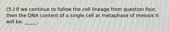 (5.) If we continue to follow the cell lineage from question four, then the DNA content of a single cell at metaphase of meiosis II will be: _____.