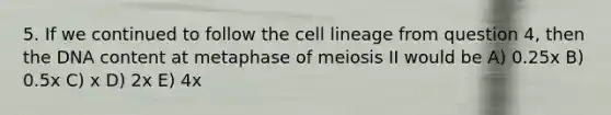 5. If we continued to follow the cell lineage from question 4, then the DNA content at metaphase of meiosis II would be A) 0.25x B) 0.5x C) x D) 2x E) 4x