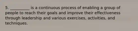 5. __________ is a continuous process of enabling a group of people to reach their goals and improve their effectiveness through leadership and various exercises, activities, and techniques.