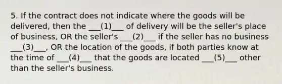 5. If the contract does not indicate where the goods will be delivered, then the ___(1)___ of delivery will be the seller's place of business, OR the seller's ___(2)___ if the seller has no business ___(3)___, OR the location of the goods, if both parties know at the time of ___(4)___ that the goods are located ___(5)___ other than the seller's business.