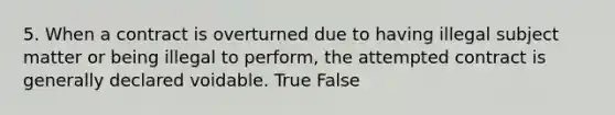 5. When a contract is overturned due to having illegal subject matter or being illegal to perform, the attempted contract is generally declared voidable. True False