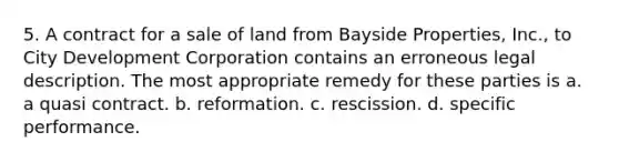 5. A contract for a sale of land from Bayside Properties, Inc., to City Development Corporation contains an erroneous legal description. The most appropriate remedy for these parties is a. a quasi contract. b. reformation. c. rescission. d. specific performance.