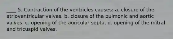 ____ 5. Contraction of the ventricles causes: a. closure of the atrioventricular valves. b. closure of the pulmonic and aortic valves. c. opening of the auricular septa. d. opening of the mitral and tricuspid valves.