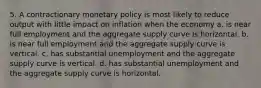 5. A contractionary monetary policy is most likely to reduce output with little impact on inflation when the economy a. is near full employment and the aggregate supply curve is horizontal. b. is near full employment and the aggregate supply curve is vertical. c. has substantial unemployment and the aggregate supply curve is vertical. d. has substantial unemployment and the aggregate supply curve is horizontal.