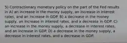 5) Contractionary monetary policy on the part of the Fed results in A) an increase in the money supply, an increase in interest rates, and an increase in GDP. B) a decrease in the money supply, an increase in interest rates, and a decrease in GDP. C) an increase in the money supply, a decrease in interest rates, and an increase in GDP. D) a decrease in the money supply, a decrease in interest rates, and a decrease in GDP.