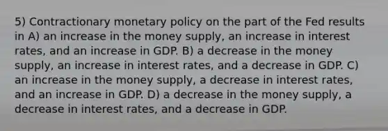 5) Contractionary monetary policy on the part of the Fed results in A) an increase in the money supply, an increase in interest rates, and an increase in GDP. B) a decrease in the money supply, an increase in interest rates, and a decrease in GDP. C) an increase in the money supply, a decrease in interest rates, and an increase in GDP. D) a decrease in the money supply, a decrease in interest rates, and a decrease in GDP.